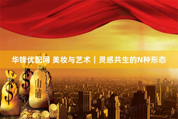 华锋优配网 美妆与艺术｜灵感共生的N种形态