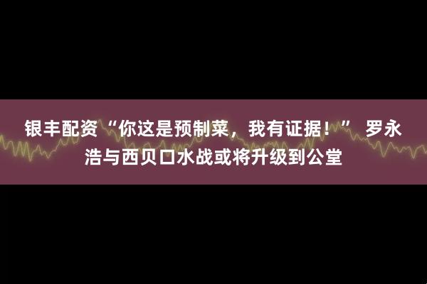银丰配资 “你这是预制菜，我有证据！”  罗永浩与西贝口水战或将升级到公堂