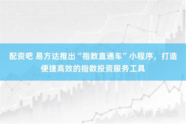 配资吧 易方达推出“指数直通车”小程序，打造便捷高效的指数投资服务工具