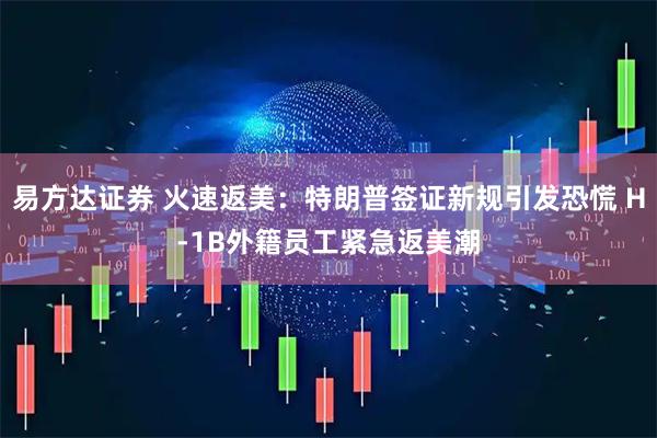 易方达证券 火速返美：特朗普签证新规引发恐慌 H-1B外籍员工紧急返美潮