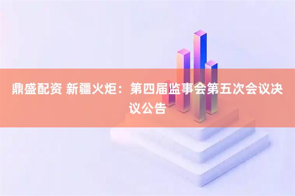 鼎盛配资 新疆火炬：第四届监事会第五次会议决议公告