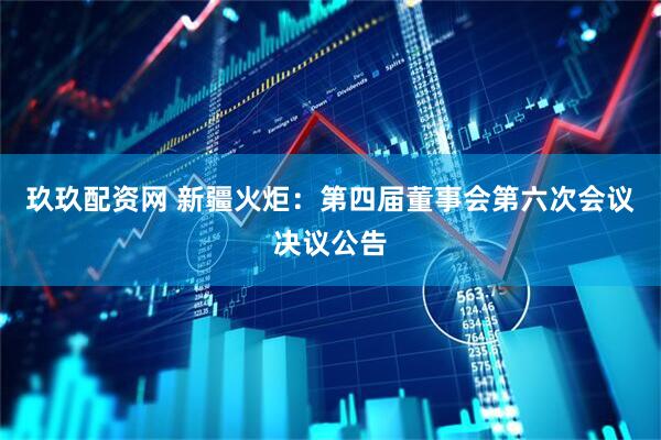 玖玖配资网 新疆火炬：第四届董事会第六次会议决议公告