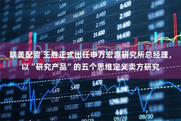联美配资 王胜正式出任申万宏源研究所总经理，以“研究产品”的五个思维定义卖方研究