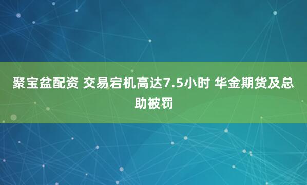 聚宝盆配资 交易宕机高达7.5小时 华金期货及总助被罚