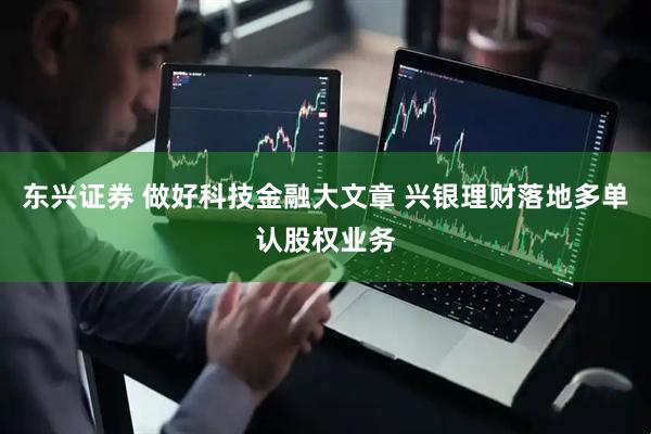 东兴证券 做好科技金融大文章 兴银理财落地多单认股权业务