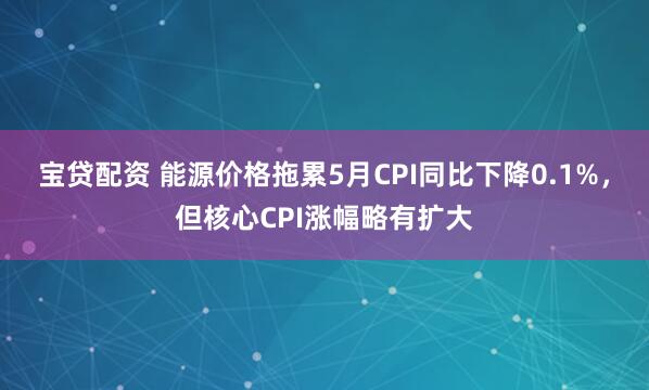 宝贷配资 能源价格拖累5月CPI同比下降0.1%，但核心CPI涨幅略有扩大