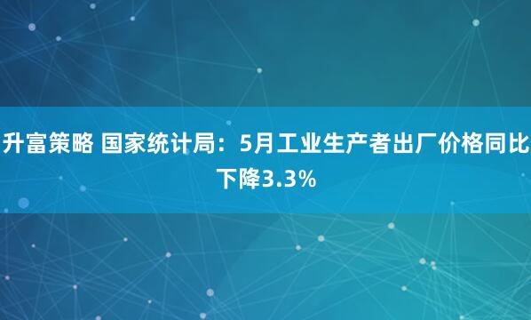 升富策略 国家统计局：5月工业生产者出厂价格同比下降3.3%