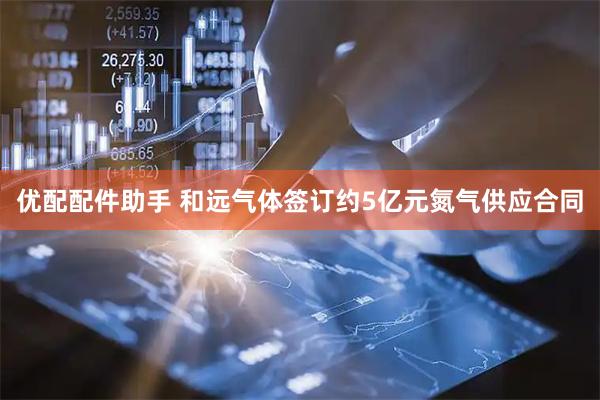 优配配件助手 和远气体签订约5亿元氮气供应合同