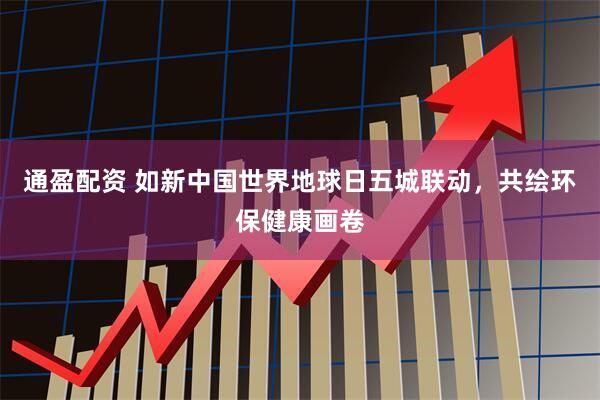 通盈配资 如新中国世界地球日五城联动，共绘环保健康画卷