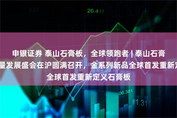 申银证券 泰山石膏板，全球领跑者 | 泰山石膏2025高质量发展盛会在沪圆满召开，金系列新品全球首发重新定义石膏板
