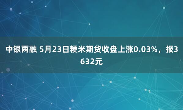 中银两融 5月23日粳米期货收盘上涨0.03%，报3632元