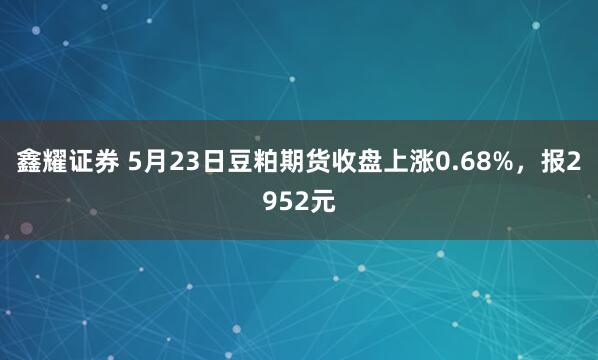 鑫耀证券 5月23日豆粕期货收盘上涨0.68%，报2952元