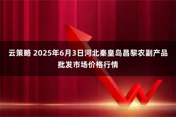 云策略 2025年6月3日河北秦皇岛昌黎农副产品批发市场价格行情