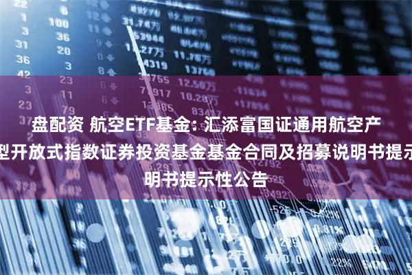 盘配资 航空ETF基金: 汇添富国证通用航空产业交易型开放式指数证券投资基金基金合同及招募说明书提示性公告
