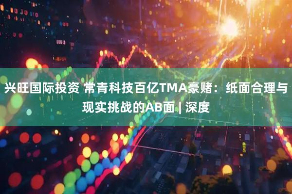 兴旺国际投资 常青科技百亿TMA豪赌：纸面合理与现实挑战的AB面 | 深度