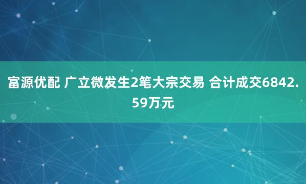 富源优配 广立微发生2笔大宗交易 合计成交6842.59万元