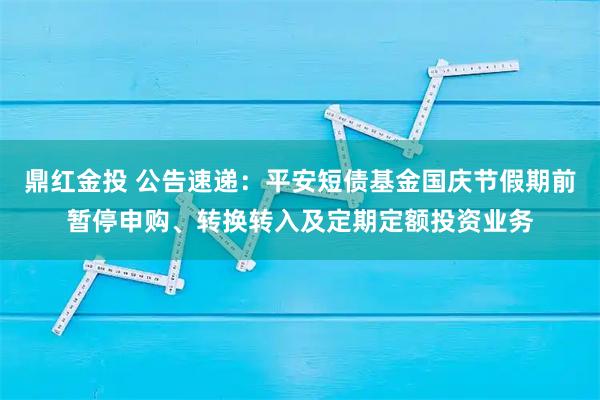 鼎红金投 公告速递：平安短债基金国庆节假期前暂停申购、转换转入及定期定额投资业务