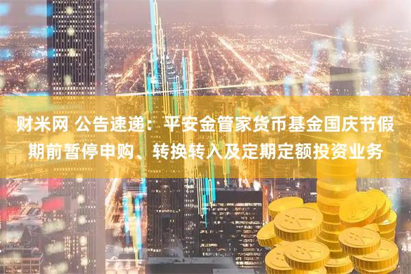 财米网 公告速递：平安金管家货币基金国庆节假期前暂停申购、转换转入及定期定额投资业务