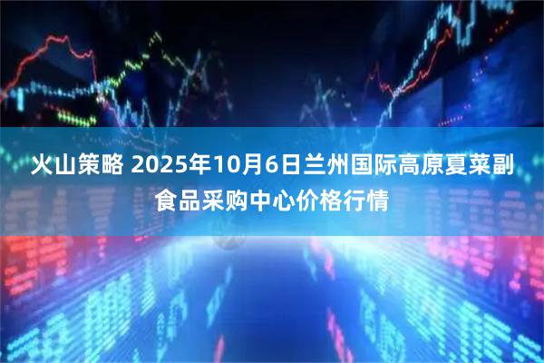 火山策略 2025年10月6日兰州国际高原夏菜副食品采购中心价格行情
