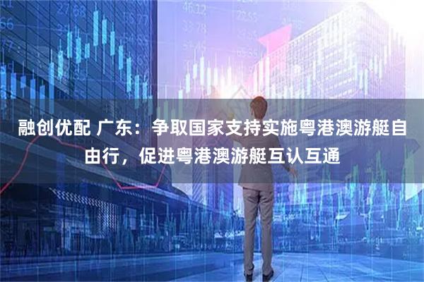 融创优配 广东：争取国家支持实施粤港澳游艇自由行，促进粤港澳游艇互认互通
