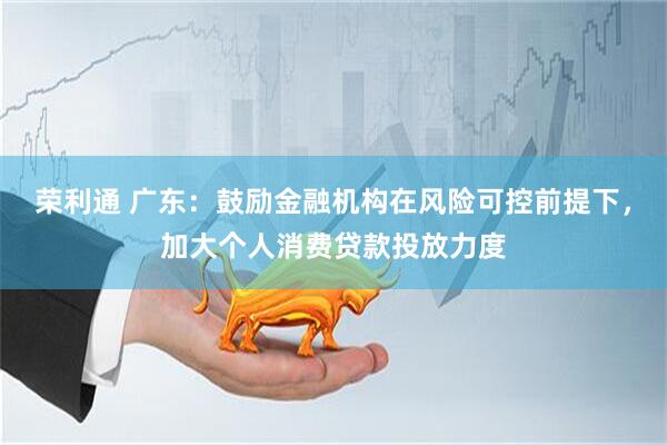 荣利通 广东：鼓励金融机构在风险可控前提下，加大个人消费贷款投放力度