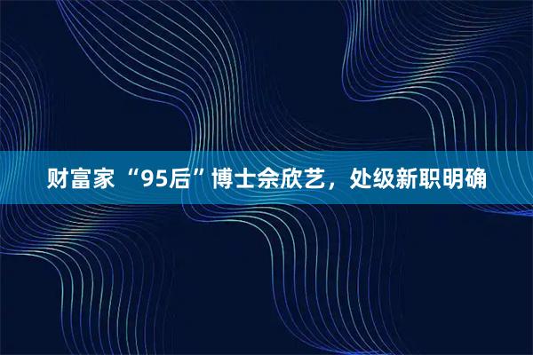 财富家 “95后”博士佘欣艺，处级新职明确