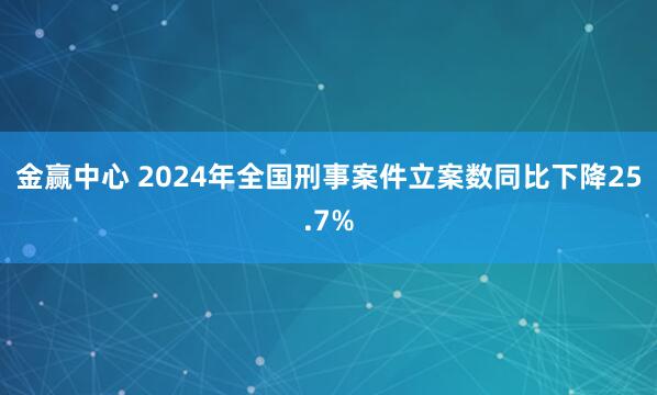 金赢中心 2024年全国刑事案件立案数同比下降25.7%