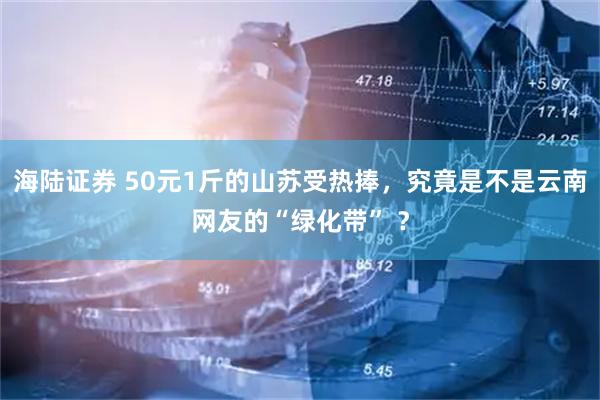 海陆证券 50元1斤的山苏受热捧,究竟是不是云南网友的“绿化带” ?
