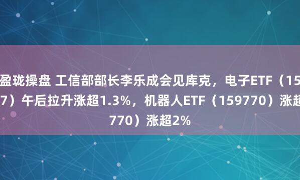 盈珑操盘 工信部部长李乐成会见库克，电子ETF（159997）午后拉升涨超1.3%，机器人ETF（159770）涨超2%