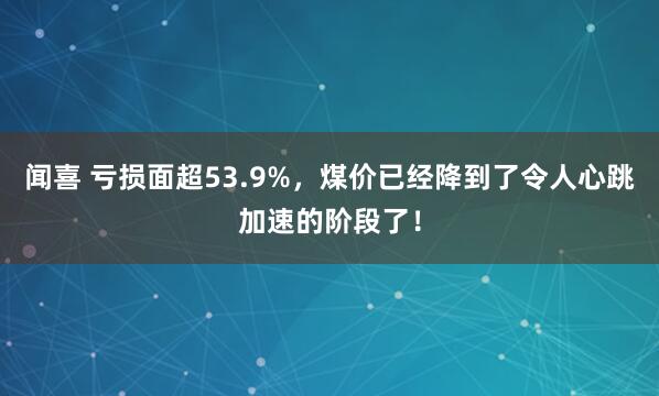 闻喜 亏损面超53.9%，煤价已经降到了令人心跳加速的阶段了！