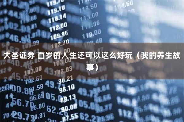 大圣证券 百岁的人生还可以这么好玩（我的养生故事）