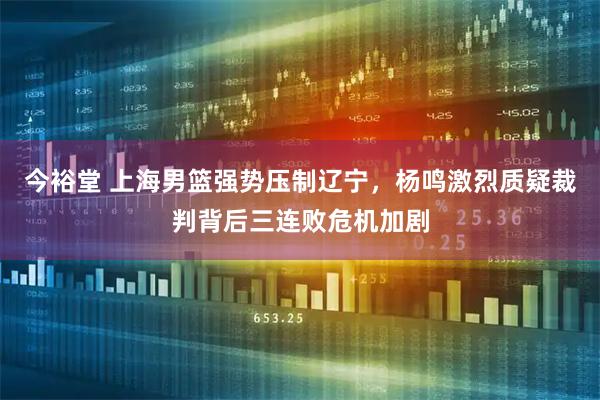 今裕堂 上海男篮强势压制辽宁，杨鸣激烈质疑裁判背后三连败危机加剧