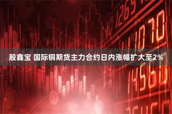 股鑫宝 国际铜期货主力合约日内涨幅扩大至2%