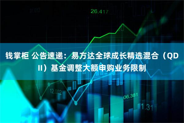 钱掌柜 公告速递：易方达全球成长精选混合（QDII）基金调整大额申购业务限制