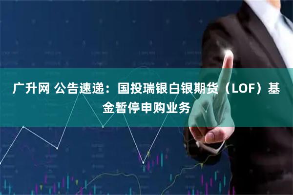 广升网 公告速递：国投瑞银白银期货（LOF）基金暂停申购业务