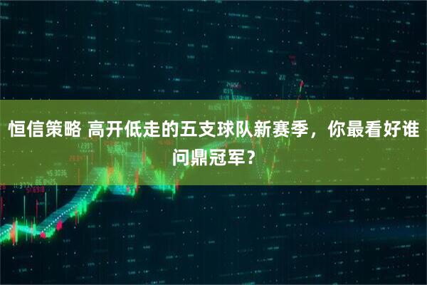 恒信策略 高开低走的五支球队新赛季,你最看好谁问鼎冠军?