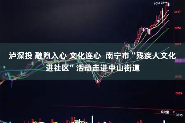 泸深投 融煦入心 文化连心  南宁市“残疾人文化进社区”活动走进中山街道