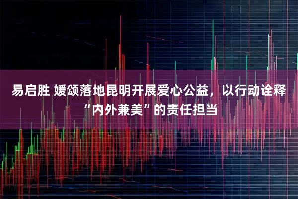 易启胜 媛颂落地昆明开展爱心公益，以行动诠释“内外兼美”的责任担当