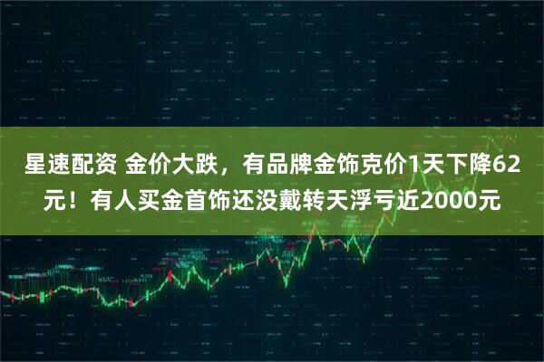 星速配资 金价大跌,有品牌金饰克价1天下降62元!有人买金首饰还没戴转天浮亏近2000元