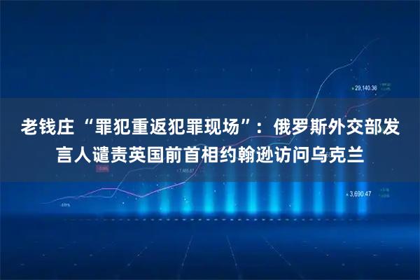 老钱庄 “罪犯重返犯罪现场”：俄罗斯外交部发言人谴责英国前首相约翰逊访问乌克兰