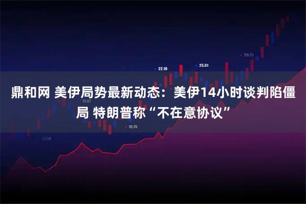 鼎和网 美伊局势最新动态：美伊14小时谈判陷僵局 特朗普称“不在意协议”