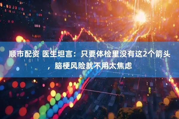 顺市配资 医生坦言：只要体检里没有这2个箭头，脑梗风险就不用太焦虑