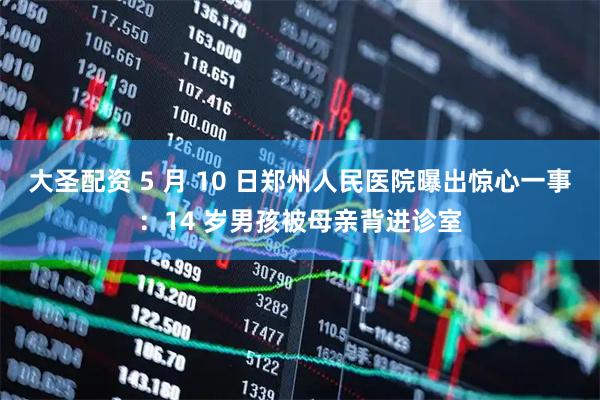 大圣配资 5 月 10 日郑州人民医院曝出惊心一事：14 岁男孩被母亲背进诊室
