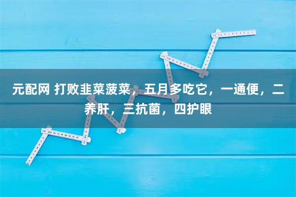 元配网 打败韭菜菠菜，五月多吃它，一通便，二养肝，三抗菌，四护眼