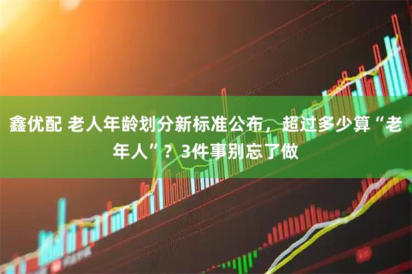鑫优配 老人年龄划分新标准公布，超过多少算“老年人”？3件事别忘了做