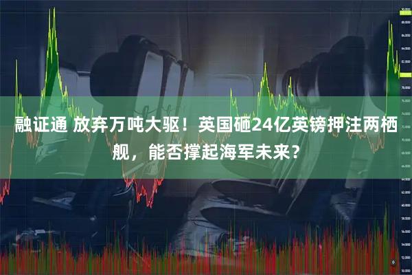 融证通 放弃万吨大驱!英国砸24亿英镑押注两栖舰,能否撑起海军未来?