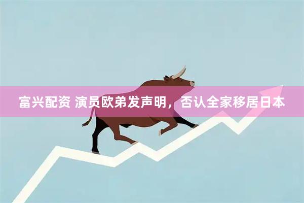 富兴配资 演员欧弟发声明，否认全家移居日本