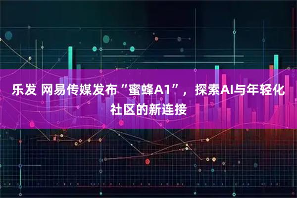 乐发 网易传媒发布“蜜蜂A1”，探索AI与年轻化社区的新连接