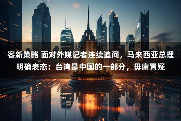 客新策略 面对外媒记者连续追问，马来西亚总理明确表态：台湾是中国的一部分，毋庸置疑